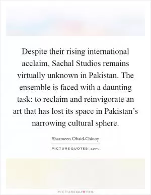 Despite their rising international acclaim, Sachal Studios remains virtually unknown in Pakistan. The ensemble is faced with a daunting task: to reclaim and reinvigorate an art that has lost its space in Pakistan’s narrowing cultural sphere Picture Quote #1