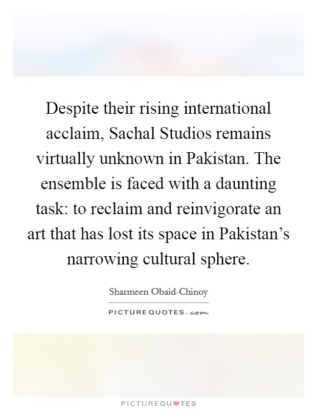 Despite their rising international acclaim, Sachal Studios remains virtually unknown in Pakistan. The ensemble is faced with a daunting task: to reclaim and reinvigorate an art that has lost its space in Pakistan's narrowing cultural sphere. Picture Quote #1