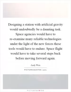 Designing a station with artificial gravity would undoubtedly be a daunting task. Space agencies would have to re-examine many reliable technologies under the light of the new forces these tools would have to endure. Space flight would have to take several steps back before moving forward again Picture Quote #1