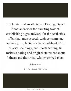 In The Art and Aesthetics of Boxing, David Scott addresses the daunting task of establishing a groundwork for the aesthetics of boxing-and succeeds with consummate authority. . . . In Scott’s incisive blend of art history, sociology, and sports writing, he makes a daring and original statement about fighters and the artists who enshrined them Picture Quote #1
