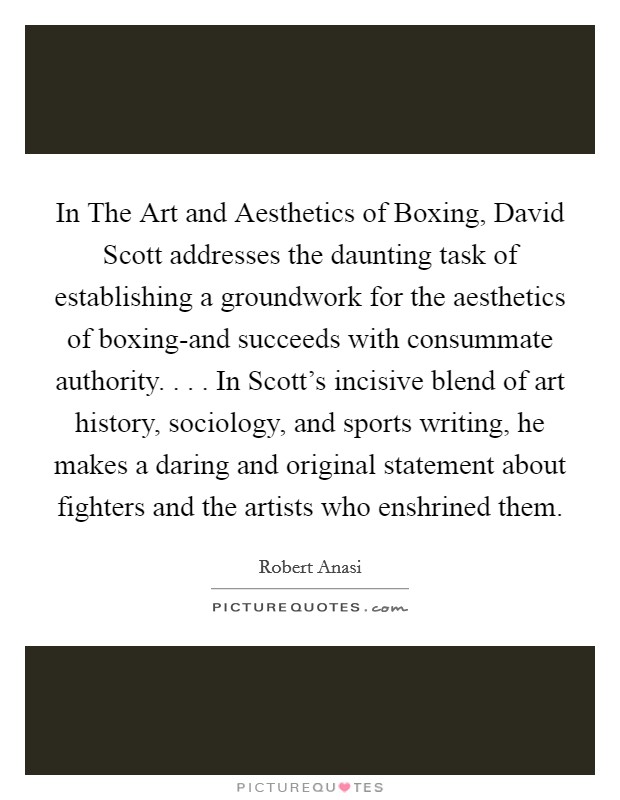 In The Art and Aesthetics of Boxing, David Scott addresses the daunting task of establishing a groundwork for the aesthetics of boxing-and succeeds with consummate authority. . . . In Scott's incisive blend of art history, sociology, and sports writing, he makes a daring and original statement about fighters and the artists who enshrined them. Picture Quote #1