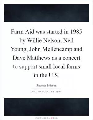 Farm Aid was started in 1985 by Willie Nelson, Neil Young, John Mellencamp and Dave Matthews as a concert to support small local farms in the U.S Picture Quote #1