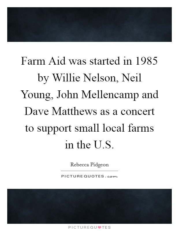 Farm Aid was started in 1985 by Willie Nelson, Neil Young, John Mellencamp and Dave Matthews as a concert to support small local farms in the U.S. Picture Quote #1