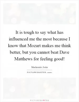 It is tough to say what has influenced me the most because I know that Mozart makes me think better, but you cannot beat Dave Matthews for feeling good! Picture Quote #1