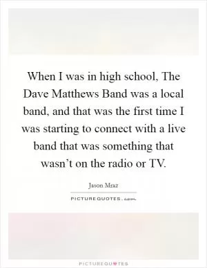 When I was in high school, The Dave Matthews Band was a local band, and that was the first time I was starting to connect with a live band that was something that wasn’t on the radio or TV Picture Quote #1
