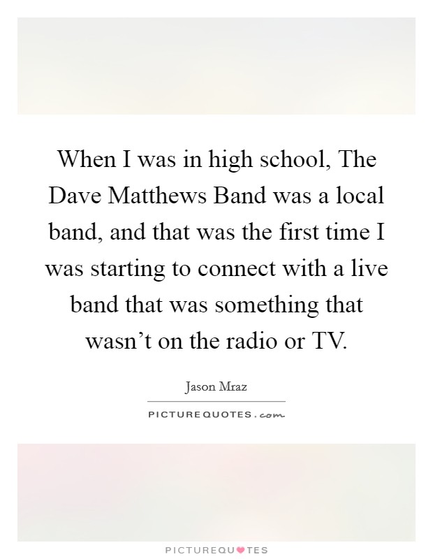 When I was in high school, The Dave Matthews Band was a local band, and that was the first time I was starting to connect with a live band that was something that wasn't on the radio or TV. Picture Quote #1