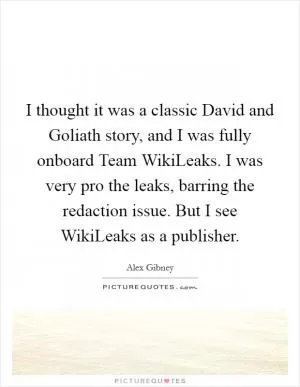 I thought it was a classic David and Goliath story, and I was fully onboard Team WikiLeaks. I was very pro the leaks, barring the redaction issue. But I see WikiLeaks as a publisher Picture Quote #1