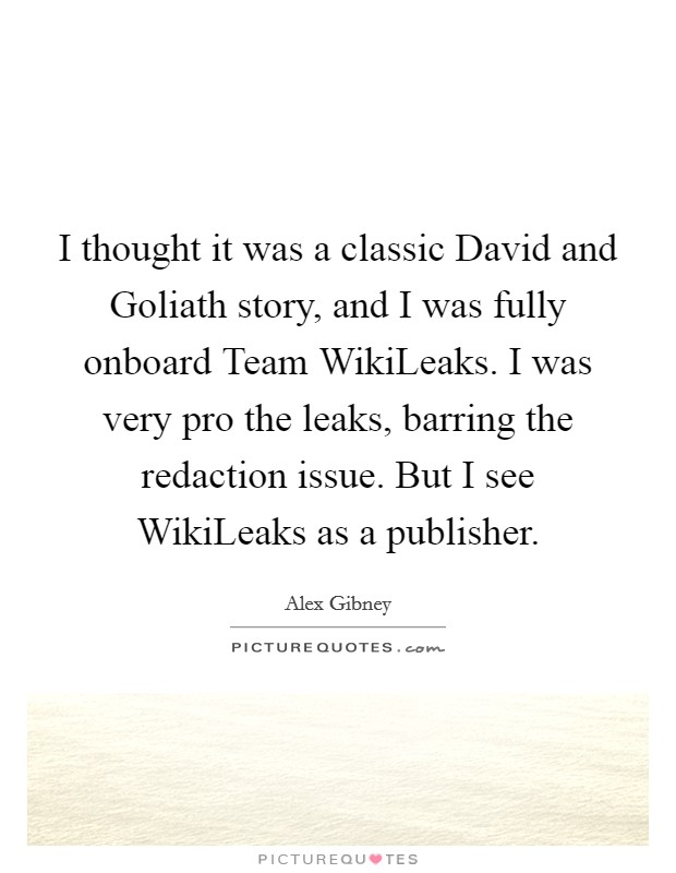 I thought it was a classic David and Goliath story, and I was fully onboard Team WikiLeaks. I was very pro the leaks, barring the redaction issue. But I see WikiLeaks as a publisher. Picture Quote #1