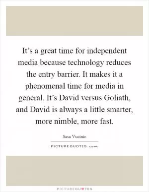 It’s a great time for independent media because technology reduces the entry barrier. It makes it a phenomenal time for media in general. It’s David versus Goliath, and David is always a little smarter, more nimble, more fast Picture Quote #1