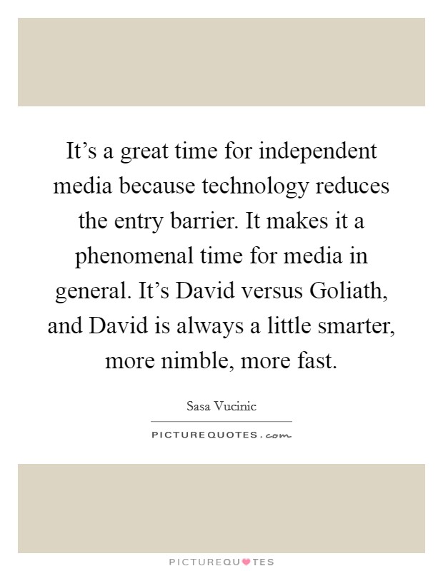 It's a great time for independent media because technology reduces the entry barrier. It makes it a phenomenal time for media in general. It's David versus Goliath, and David is always a little smarter, more nimble, more fast. Picture Quote #1