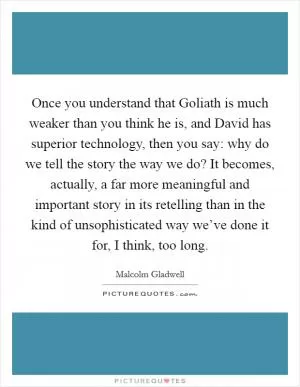 Once you understand that Goliath is much weaker than you think he is, and David has superior technology, then you say: why do we tell the story the way we do? It becomes, actually, a far more meaningful and important story in its retelling than in the kind of unsophisticated way we’ve done it for, I think, too long Picture Quote #1