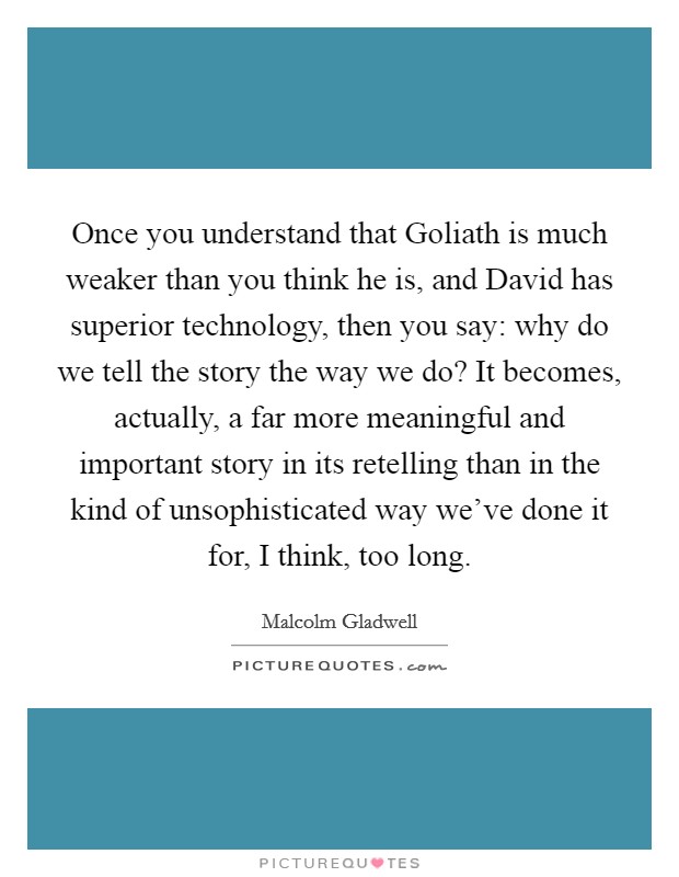 Once you understand that Goliath is much weaker than you think he is, and David has superior technology, then you say: why do we tell the story the way we do? It becomes, actually, a far more meaningful and important story in its retelling than in the kind of unsophisticated way we've done it for, I think, too long. Picture Quote #1