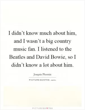 I didn’t know much about him, and I wasn’t a big country music fan. I listened to the Beatles and David Bowie, so I didn’t know a lot about him Picture Quote #1