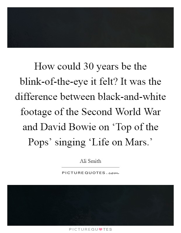 How could 30 years be the blink-of-the-eye it felt? It was the difference between black-and-white footage of the Second World War and David Bowie on ‘Top of the Pops' singing ‘Life on Mars.' Picture Quote #1