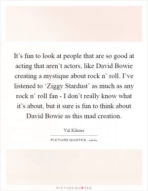 It’s fun to look at people that are so good at acting that aren’t actors, like David Bowie creating a mystique about rock n’ roll. I’ve listened to ‘Ziggy Stardust’ as much as any rock n’ roll fan - I don’t really know what it’s about, but it sure is fun to think about David Bowie as this mad creation Picture Quote #1