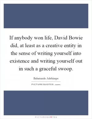 If anybody won life, David Bowie did, at least as a creative entity in the sense of writing yourself into existence and writing yourself out in such a graceful swoop Picture Quote #1