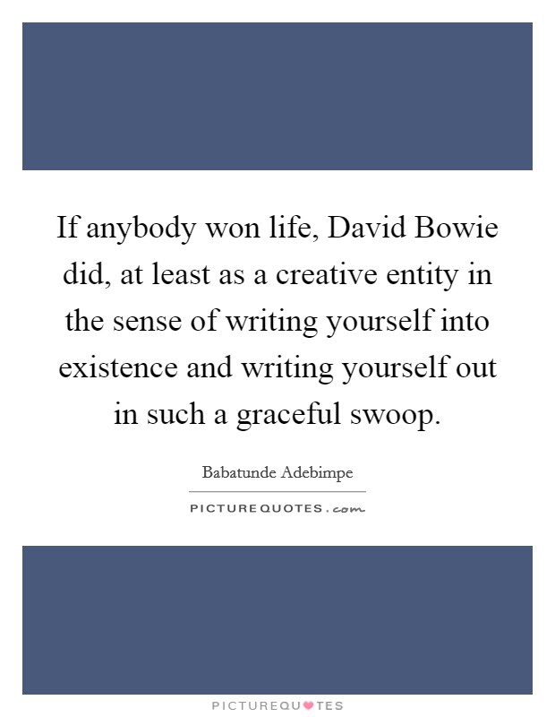If anybody won life, David Bowie did, at least as a creative entity in the sense of writing yourself into existence and writing yourself out in such a graceful swoop. Picture Quote #1
