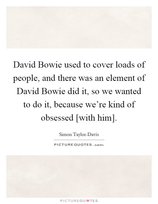 David Bowie used to cover loads of people, and there was an element of David Bowie did it, so we wanted to do it, because we're kind of obsessed [with him]. Picture Quote #1