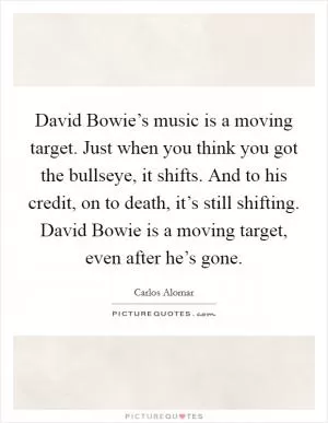 David Bowie’s music is a moving target. Just when you think you got the bullseye, it shifts. And to his credit, on to death, it’s still shifting. David Bowie is a moving target, even after he’s gone Picture Quote #1