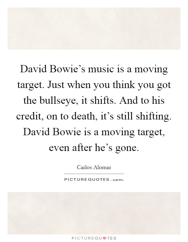 David Bowie's music is a moving target. Just when you think you got the bullseye, it shifts. And to his credit, on to death, it's still shifting. David Bowie is a moving target, even after he's gone. Picture Quote #1