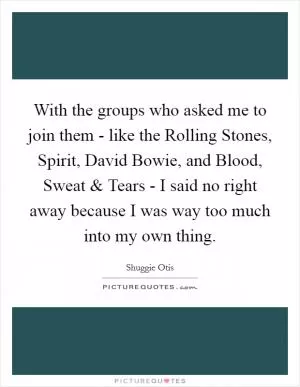 With the groups who asked me to join them - like the Rolling Stones, Spirit, David Bowie, and Blood, Sweat and Tears - I said no right away because I was way too much into my own thing Picture Quote #1