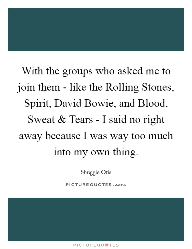 With the groups who asked me to join them - like the Rolling Stones, Spirit, David Bowie, and Blood, Sweat and Tears - I said no right away because I was way too much into my own thing. Picture Quote #1