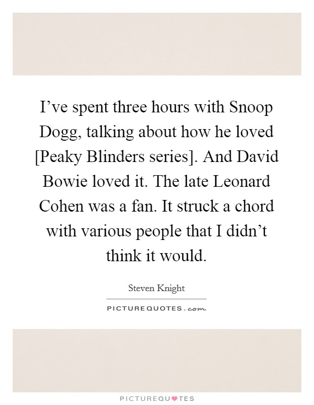 I've spent three hours with Snoop Dogg, talking about how he loved [Peaky Blinders series]. And David Bowie loved it. The late Leonard Cohen was a fan. It struck a chord with various people that I didn't think it would. Picture Quote #1