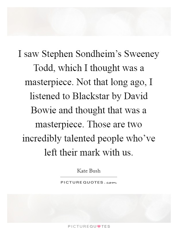 I saw Stephen Sondheim's Sweeney Todd, which I thought was a masterpiece. Not that long ago, I listened to Blackstar by David Bowie and thought that was a masterpiece. Those are two incredibly talented people who've left their mark with us. Picture Quote #1