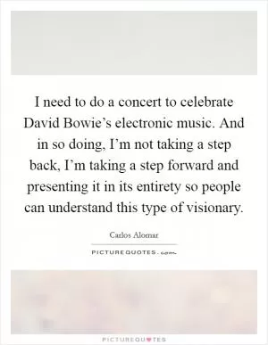 I need to do a concert to celebrate David Bowie’s electronic music. And in so doing, I’m not taking a step back, I’m taking a step forward and presenting it in its entirety so people can understand this type of visionary Picture Quote #1