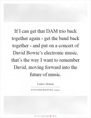 If I can get that DAM trio back together again - get the band back together - and put on a concert of David Bowie’s electronic music, that’s the way I want to remember David, moving forward into the future of music Picture Quote #1
