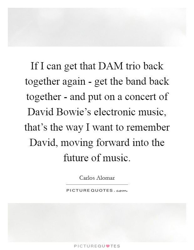 If I can get that DAM trio back together again - get the band back together - and put on a concert of David Bowie's electronic music, that's the way I want to remember David, moving forward into the future of music. Picture Quote #1