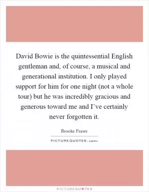 David Bowie is the quintessential English gentleman and, of course, a musical and generational institution. I only played support for him for one night (not a whole tour) but he was incredibly gracious and generous toward me and I’ve certainly never forgotten it Picture Quote #1