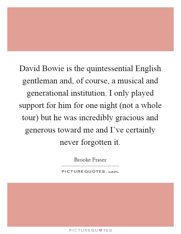 David Bowie is the quintessential English gentleman and, of course, a musical and generational institution. I only played support for him for one night (not a whole tour) but he was incredibly gracious and generous toward me and I've certainly never forgotten it. Picture Quote #1