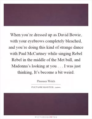 When you’re dressed up as David Bowie, with your eyebrows completely bleached, and you’re doing this kind of strange dance with Paul McCartney while singing Rebel Rebel in the middle of the Met ball, and Madonna’s looking at you . . . I was just thinking, It’s become a bit weird Picture Quote #1