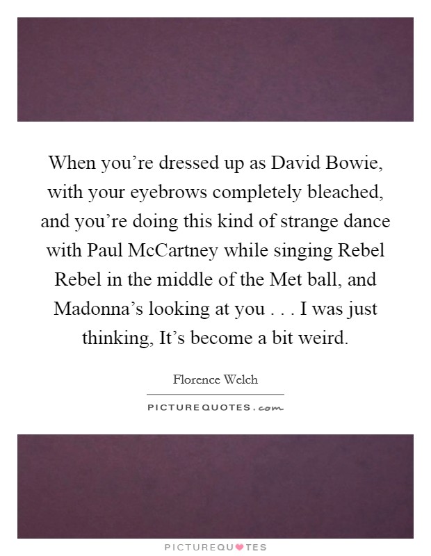 When you're dressed up as David Bowie, with your eyebrows completely bleached, and you're doing this kind of strange dance with Paul McCartney while singing Rebel Rebel in the middle of the Met ball, and Madonna's looking at you . . . I was just thinking, It's become a bit weird. Picture Quote #1