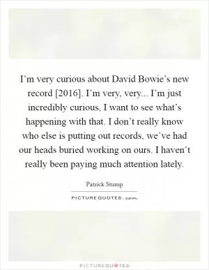 I’m very curious about David Bowie’s new record [2016]. I’m very, very... I’m just incredibly curious, I want to see what’s happening with that. I don’t really know who else is putting out records, we’ve had our heads buried working on ours. I haven’t really been paying much attention lately Picture Quote #1