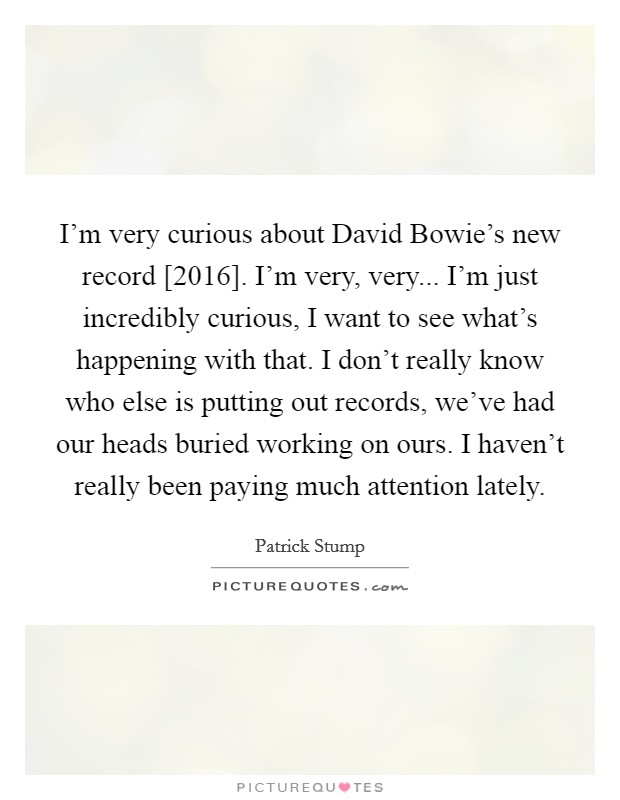 I'm very curious about David Bowie's new record [2016]. I'm very, very... I'm just incredibly curious, I want to see what's happening with that. I don't really know who else is putting out records, we've had our heads buried working on ours. I haven't really been paying much attention lately. Picture Quote #1