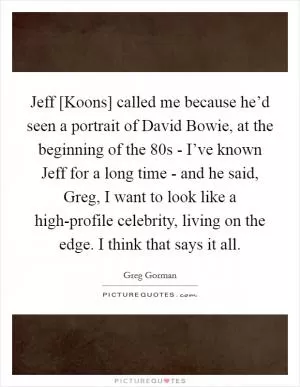 Jeff [Koons] called me because he’d seen a portrait of David Bowie, at the beginning of the 80s - I’ve known Jeff for a long time - and he said, Greg, I want to look like a high-profile celebrity, living on the edge. I think that says it all Picture Quote #1