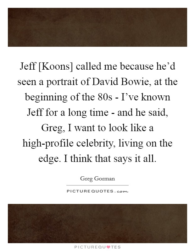 Jeff [Koons] called me because he'd seen a portrait of David Bowie, at the beginning of the 80s - I've known Jeff for a long time - and he said, Greg, I want to look like a high-profile celebrity, living on the edge. I think that says it all. Picture Quote #1