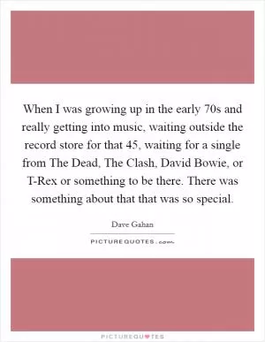 When I was growing up in the early  70s and really getting into music, waiting outside the record store for that 45, waiting for a single from The Dead, The Clash, David Bowie, or T-Rex or something to be there. There was something about that that was so special Picture Quote #1