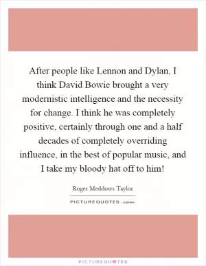 After people like Lennon and Dylan, I think David Bowie brought a very modernistic intelligence and the necessity for change. I think he was completely positive, certainly through one and a half decades of completely overriding influence, in the best of popular music, and I take my bloody hat off to him! Picture Quote #1