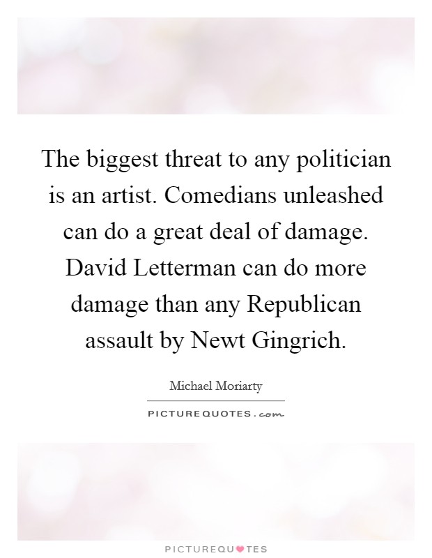 The biggest threat to any politician is an artist. Comedians unleashed can do a great deal of damage. David Letterman can do more damage than any Republican assault by Newt Gingrich. Picture Quote #1