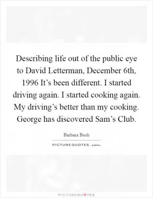 Describing life out of the public eye to David Letterman, December 6th, 1996 It’s been different. I started driving again. I started cooking again. My driving’s better than my cooking. George has discovered Sam’s Club Picture Quote #1