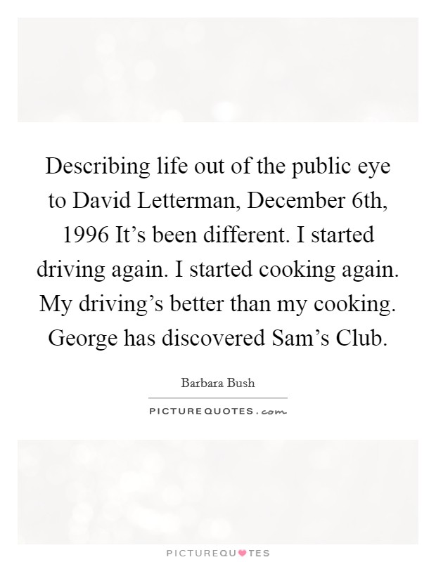 Describing life out of the public eye to David Letterman, December 6th, 1996 It's been different. I started driving again. I started cooking again. My driving's better than my cooking. George has discovered Sam's Club. Picture Quote #1
