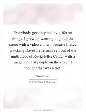Everybody gets inspired by different things. I grew up wanting to go up the street with a video camera because I liked watching David Letterman yell out of the ninth floor of Rockefeller Center with a megaphone at people on the street. I thought that was a riot Picture Quote #1