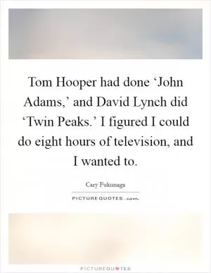 Tom Hooper had done ‘John Adams,’ and David Lynch did ‘Twin Peaks.’ I figured I could do eight hours of television, and I wanted to Picture Quote #1