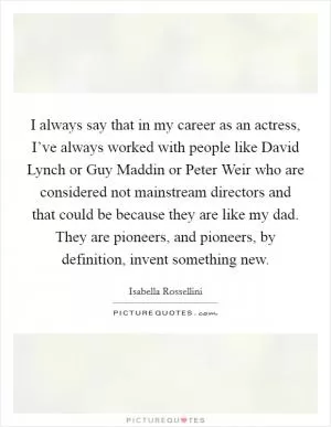 I always say that in my career as an actress, I’ve always worked with people like David Lynch or Guy Maddin or Peter Weir who are considered not mainstream directors and that could be because they are like my dad. They are pioneers, and pioneers, by definition, invent something new Picture Quote #1
