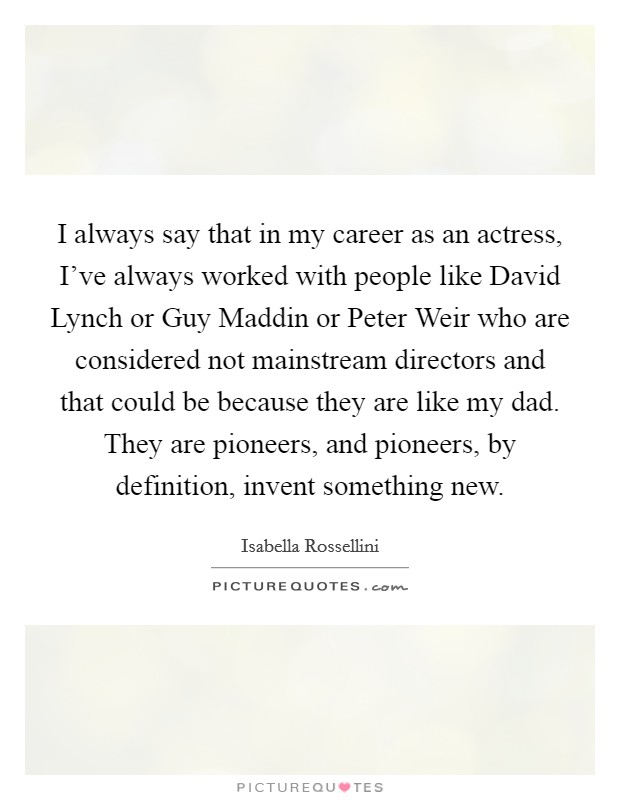 I always say that in my career as an actress, I've always worked with people like David Lynch or Guy Maddin or Peter Weir who are considered not mainstream directors and that could be because they are like my dad. They are pioneers, and pioneers, by definition, invent something new. Picture Quote #1