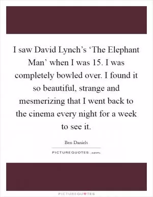 I saw David Lynch’s ‘The Elephant Man’ when I was 15. I was completely bowled over. I found it so beautiful, strange and mesmerizing that I went back to the cinema every night for a week to see it Picture Quote #1