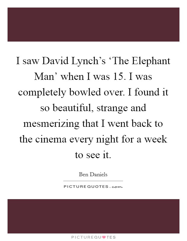 I saw David Lynch's ‘The Elephant Man' when I was 15. I was completely bowled over. I found it so beautiful, strange and mesmerizing that I went back to the cinema every night for a week to see it. Picture Quote #1